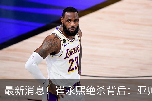最新消息！崔永熙绝杀背后：亚帅赛场破防，杜锋到场，焦泊乔伤退