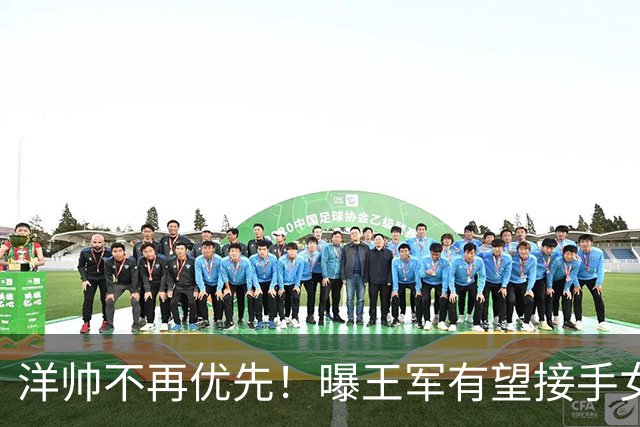 洋帅不再优先！曝王军有望接手女足，媒体力挺本土教练更靠谱